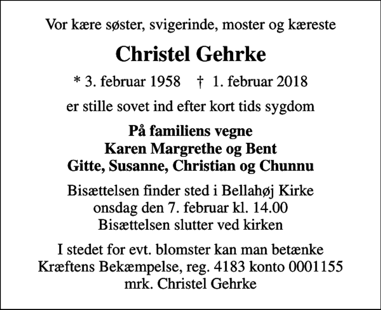 <p>Vor kære søster, svigerinde, moster og kæreste<br />Christel Gehrke<br />* 3. februar 1958 ✝ 1. februar 2018<br />er stille sovet ind efter kort tids sygdom<br />På familiens vegne Karen Margrethe og Bent Gitte, Susanne, Christian og Chunnu<br />Bisættelsen finder sted i Bellahøj Kirke onsdag den 7. februar kl. 14.00 Bisættelsen slutter ved kirken<br />I stedet for evt. blomster kan man betænke<br />Kræftens Bekæmpelse reg.4183konto0001155mrk. Christel<br />Gehrke</p>