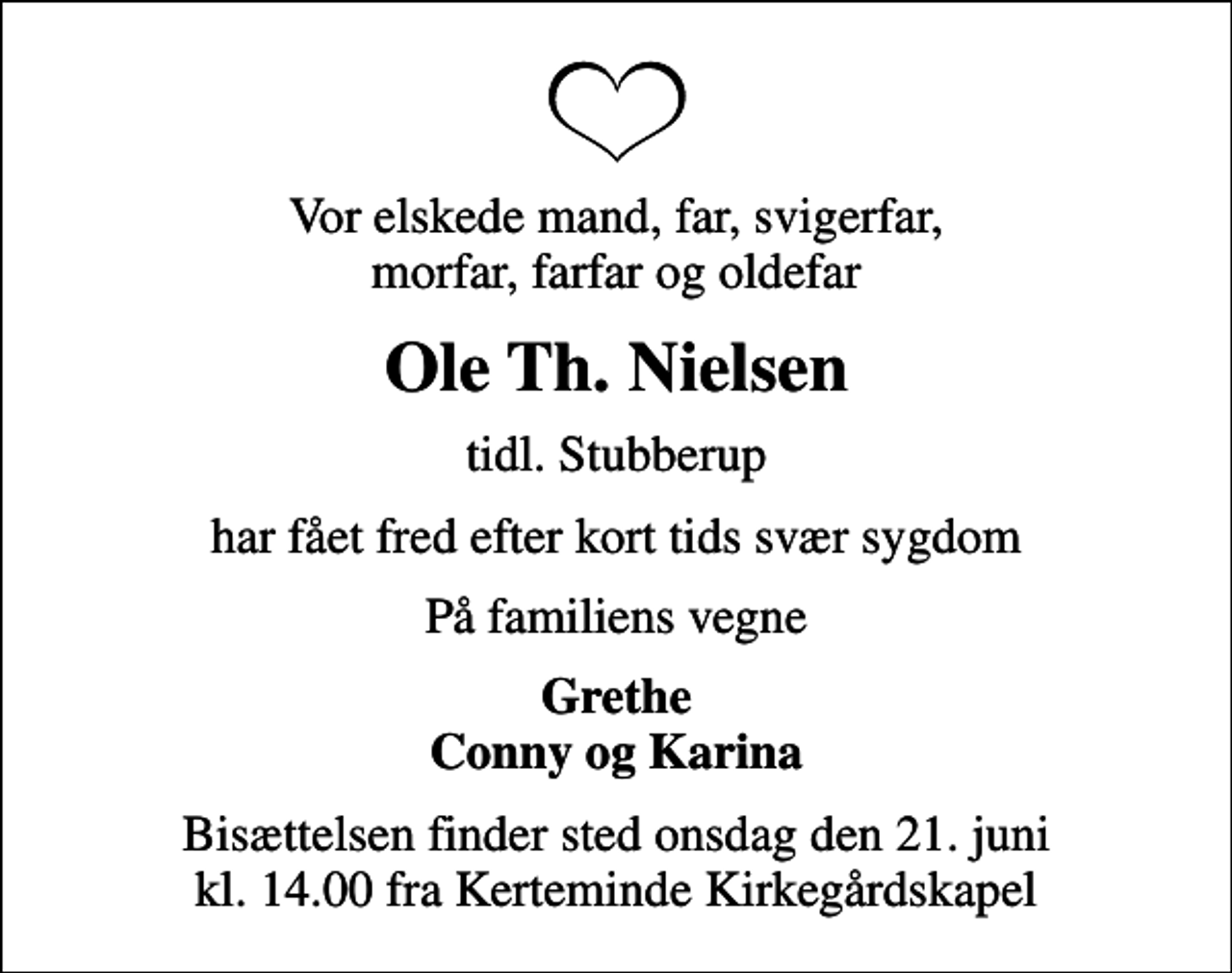 <p>Vor elskede mand, far, svigerfar, morfar, farfar og oldefar<br />Ole Th. Nielsen<br />tidl. Stubberup<br />har fået fred efter kort tids svær sygdom<br />På familiens vegne<br />Grethe Conny og Karina<br />Bisættelsen finder sted onsdag den 21. juni kl. 14.00 fra Kerteminde Kirkegårdskapel</p>