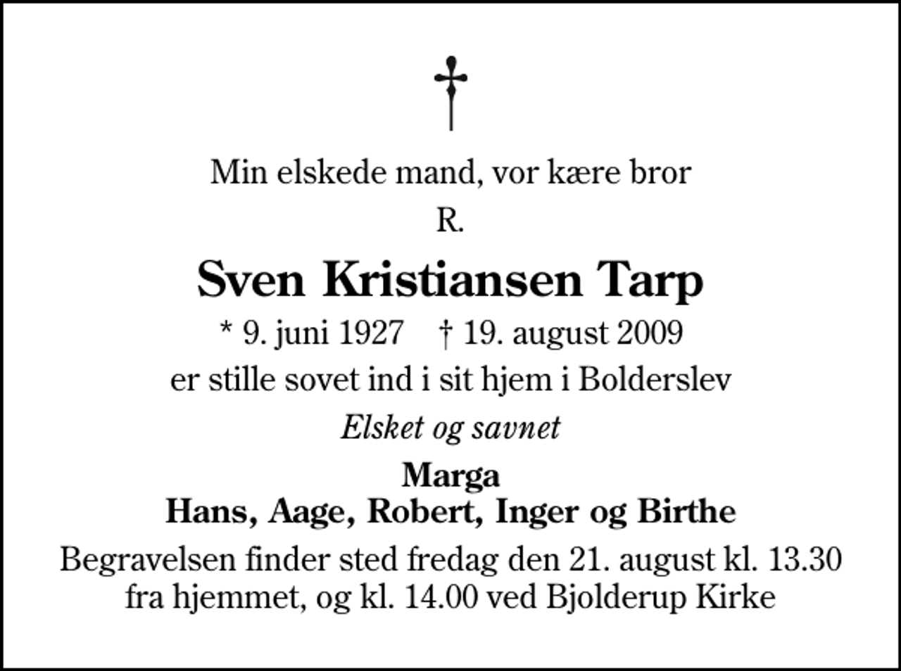 <p>Min elskede mand, vor kære bror<br />R.<br />Sven Kristiansen Tarp<br />* 9. juni 1927 ✝ 19. august 2009<br />er stille sovet ind i sit hjem i Bolderslev<br />Elsket og savnet<br />Marga Hans, Aage, Robert, Inger og Birthe<br />Begravelsen finder sted fredag den 21. august kl. 13.30 fra hjemmet, og kl. 14.00 ved Bjolderup Kirke</p>