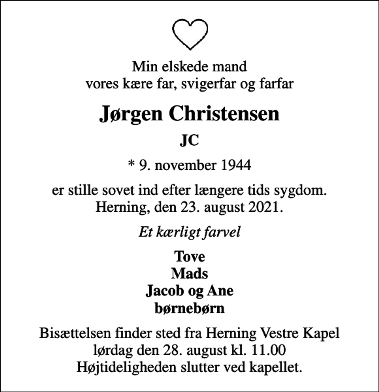 <p>Min elskede mand vores kære far, svigerfar og farfar<br />Jørgen Christensen<br />JC<br />* 9. november 1944<br />er stille sovet ind efter længere tids sygdom. Herning, den 23. august 2021.<br />Et kærligt farvel<br />Tove Mads Jacob og Ane børnebørn<br />Bisættelsen finder sted fra Herning Vestre Kapel lørdag den 28. august kl. 11.00 Højtideligheden slutter ved kapellet.</p>
