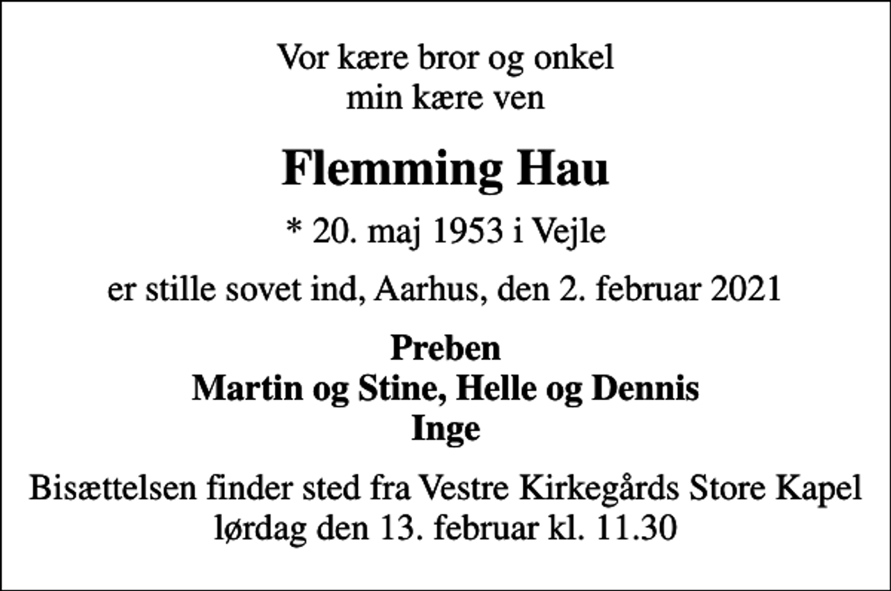 <p>Vor kære bror og onkel min kære ven<br />Flemming Hau<br />* 20. maj 1953 i Vejle<br />er stille sovet ind, Aarhus, den 2. februar 2021<br />Preben Martin og Stine, Helle og Dennis Inge<br />Bisættelsen finder sted fra Vestre Kirkegårds Store Kapel lørdag den 13. februar kl. 11.30</p>