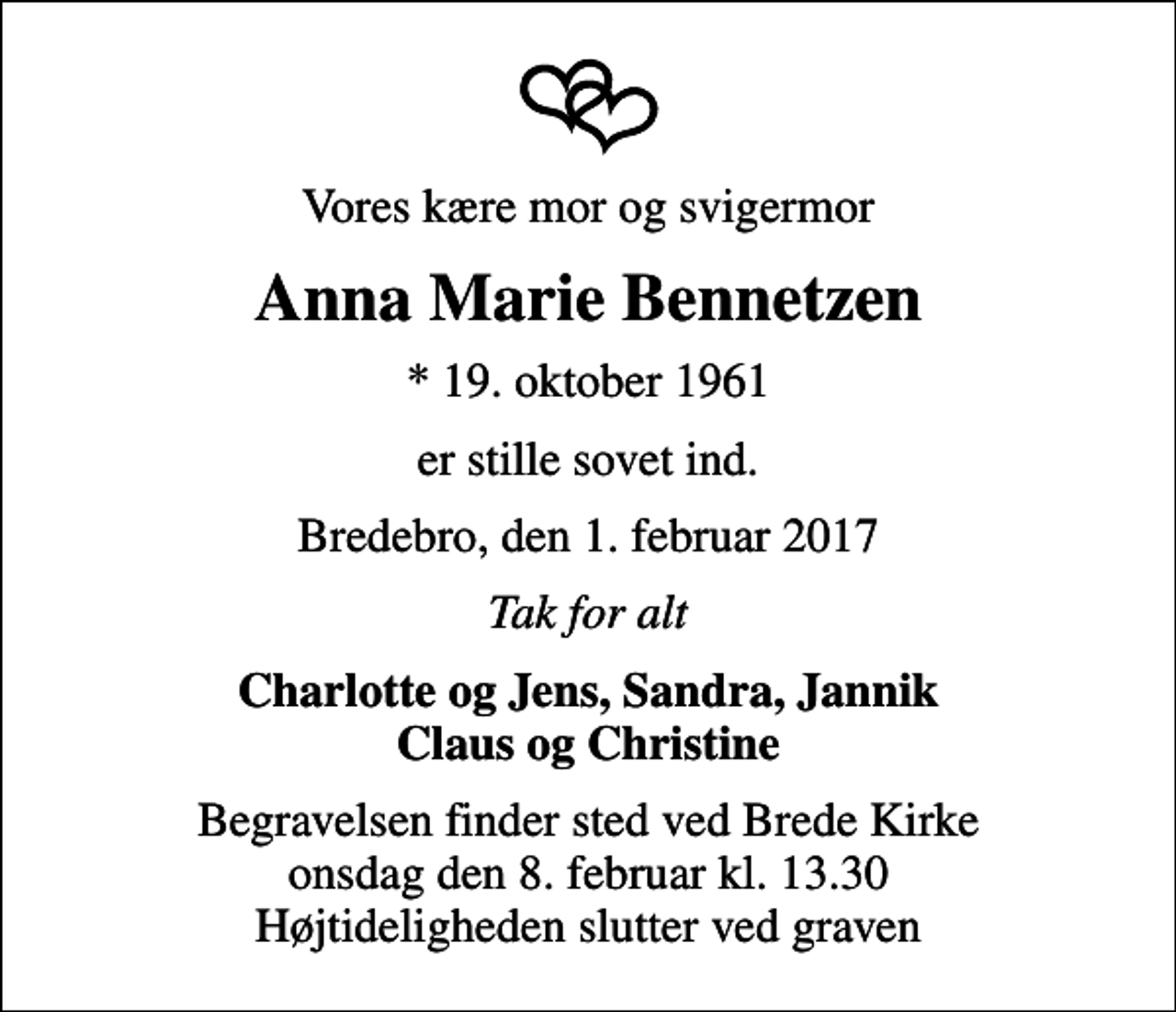 <p>Vores kære mor og svigermor<br />Anna Marie Bennetzen<br />* 19. oktober 1961<br />er stille sovet ind.<br />Bredebro, den 1. februar 2017<br />Tak for alt<br />Charlotte og Jens, Sandra, Jannik Claus og Christine<br />Begravelsen finder sted ved Brede Kirke onsdag den 8. februar kl. 13.30 Højtideligheden slutter ved graven</p>