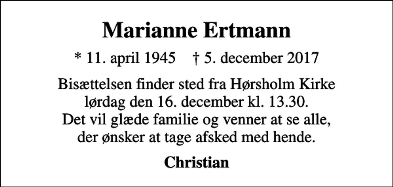 <p>Marianne Ertmann<br />* 11. april 1945 ✝ 5. december 2017<br />Bisættelsen finder sted fra Hørsholm Kirke lørdag den 16. december kl. 13.30. Det vil glæde familie og venner at se alle, der ønsker at tage afsked med hende.<br />Christian</p>