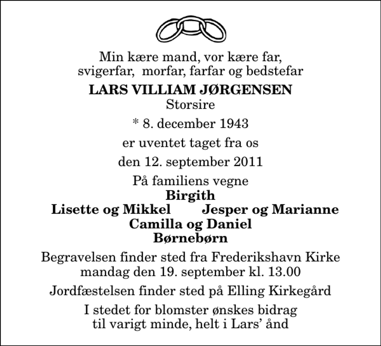 <p>Min kære mand, vor kære far, svigerfar, morfar, farfar og bedstefar<br />Lars Villiam Jørgensen<br />Storsire<br />* 8. december 1943<br />er uventet taget fra os<br />den 12. september 2011<br />På familiens vegne<br />Birgith<br />Lisette og Mikkel<br />Jesper og Marianne<br />Begravelsen finder sted fra Frederikshavn Kirke mandag den 19. september kl. 13.00 Jordfæstelsen finder sted på Elling Kirkegård<br />I stedet for blomster ønskes bidrag til varigt minde, helt i Lars ånd</p>