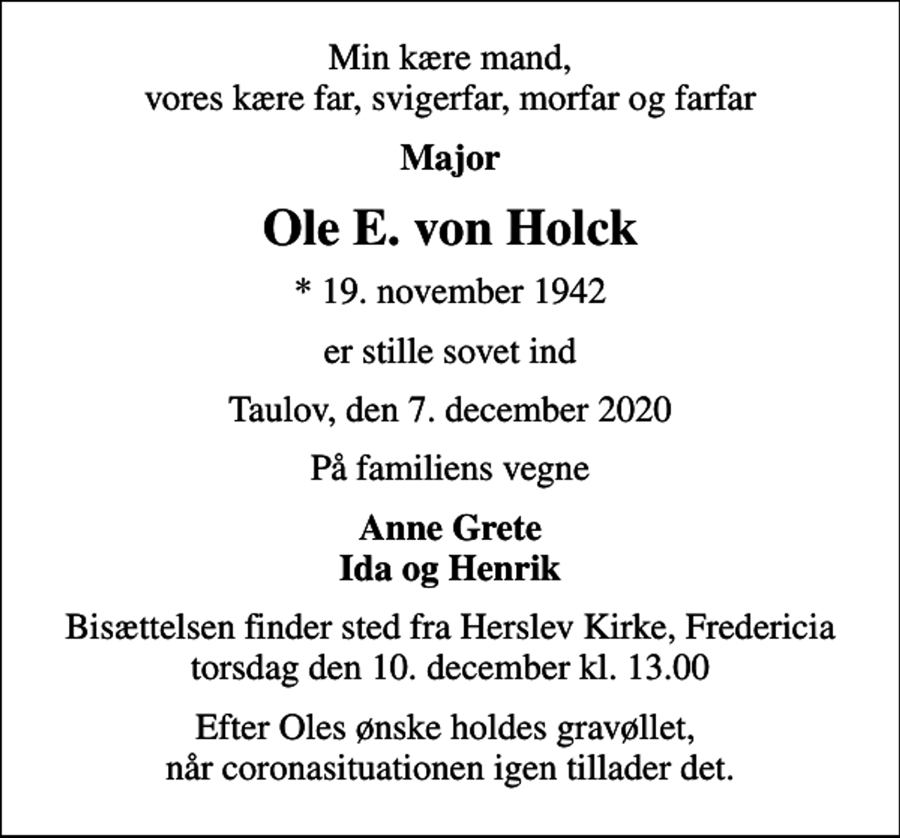 <p>Min kære mand, vores kære far, svigerfar, morfar og farfar<br />Major<br />Ole E. von Holck<br />* 19. november 1942<br />er stille sovet ind<br />Taulov, den 7. december 2020<br />På familiens vegne<br />Anne Grete Ida og Henrik<br />Bisættelsen finder sted fra Herslev Kirke, Fredericia torsdag den 10. december kl. 13.00<br />Efter Oles ønske holdes gravøllet, når coronasituationen igen tillader det.</p>