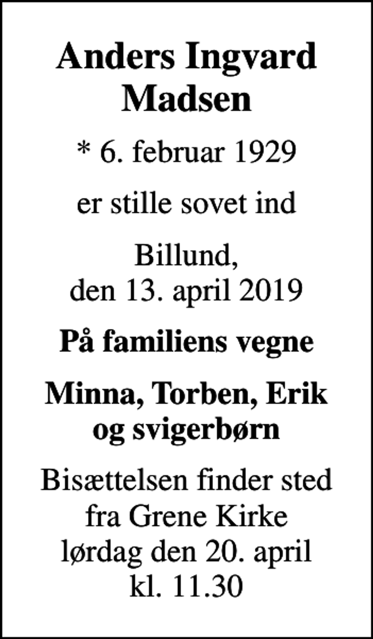 <p>Anders Ingvard Madsen<br />* 6. februar 1929<br />er stille sovet ind<br />Billund, den 13. april 2019<br />På familiens vegne<br />Minna, Torben, Erik og svigerbørn<br />Bisættelsen finder sted fra Grene Kirke lørdag den 20. april kl. 11.30</p>