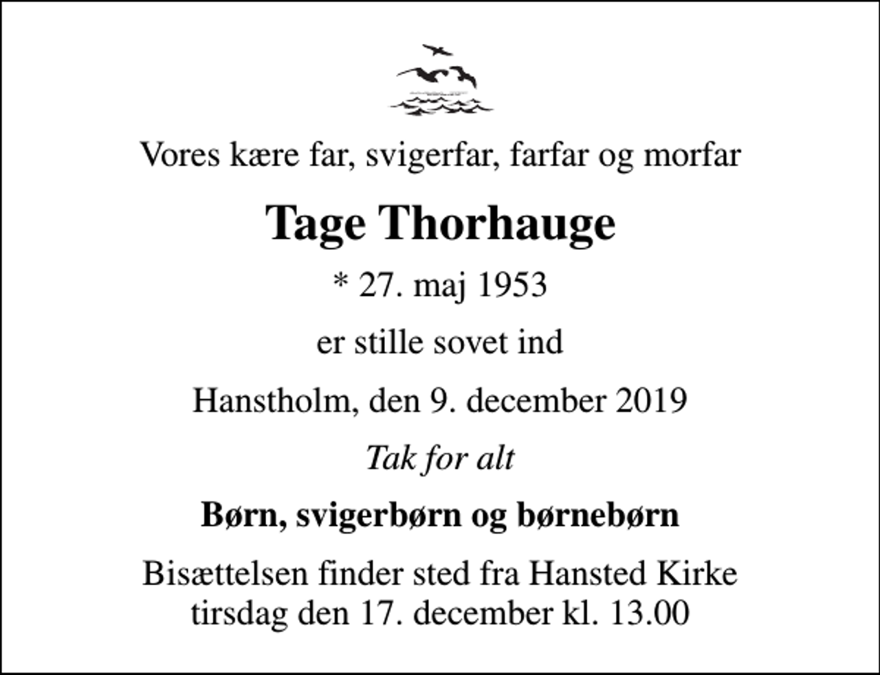 <p>Vores kære far, svigerfar, farfar og morfar<br />Tage Thorhauge<br />* 27. maj 1953<br />er stille sovet ind<br />Hanstholm, den 9. december 2019<br />Tak for alt<br />Børn, svigerbørn og børnebørn<br />Bisættelsen finder sted fra Hansted Kirke tirsdag den 17. december kl. 13.00</p>