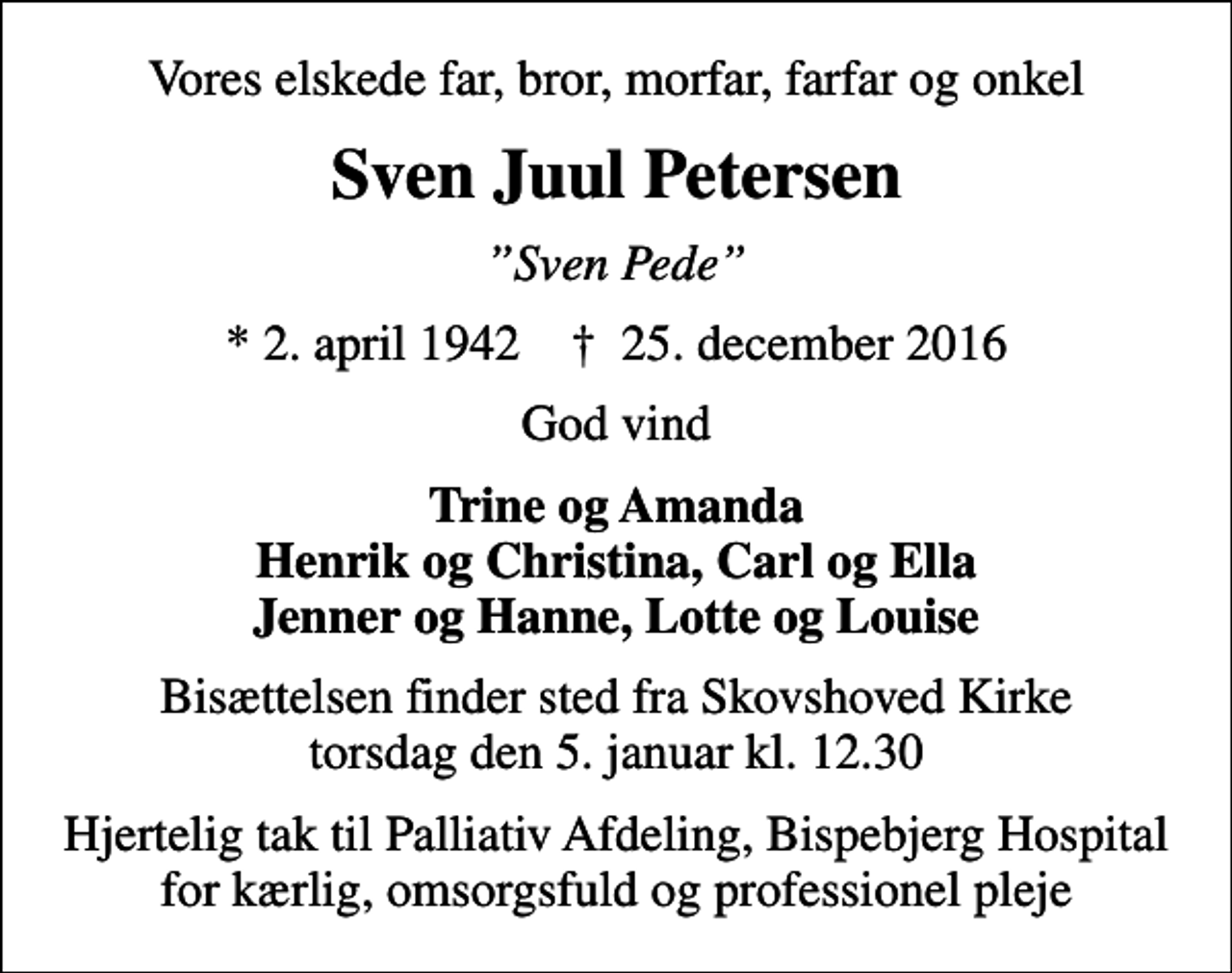 <p>Vores elskede far, bror, morfar, farfar og onkel<br />Sven Juul Petersen<br />Sven Pede<br />* 2. april 1942 ✝ 25. december 2016<br />God vind<br />Trine og Amanda Henrik og Christina, Carl og Ella Jenner og Hanne, Lotte og Louise<br />Bisættelsen finder sted fra Skovshoved Kirke torsdag den 5. januar kl. 12.30<br />Hjertelig tak til Palliativ Afdeling, Bispebjerg Hospital for kærlig, omsorgsfuld og professionel pleje</p>