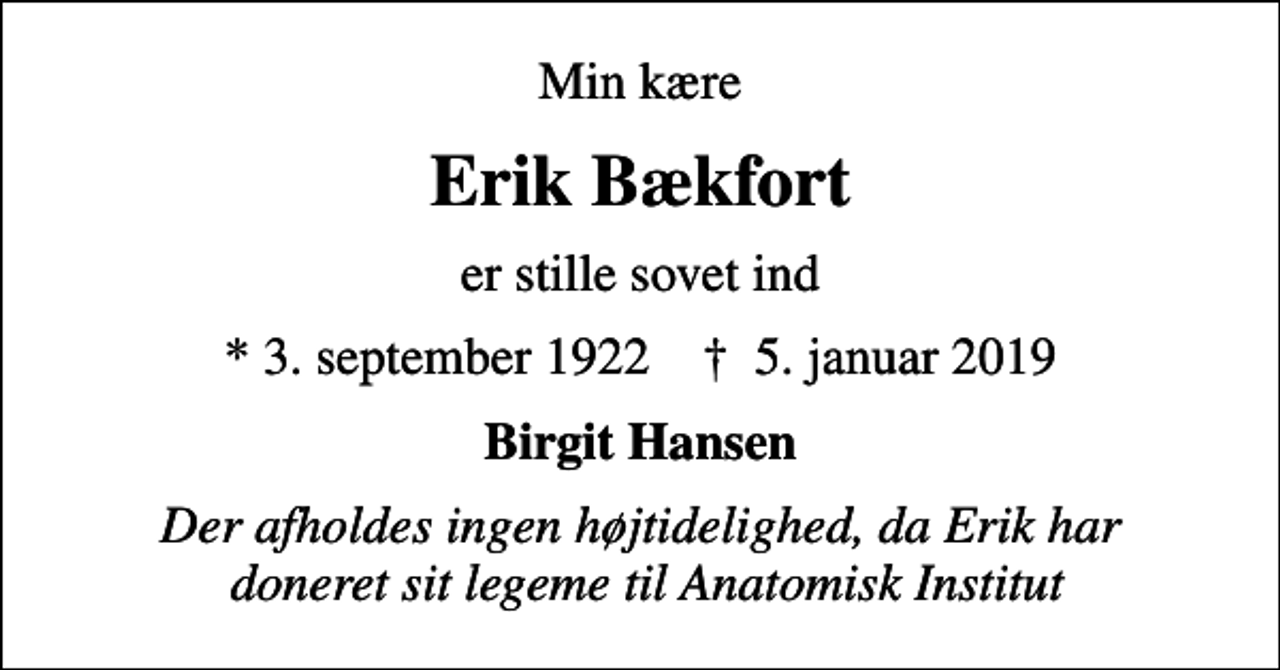 <p>Min kære<br />Erik Bækfort<br />er stille sovet ind<br />* 3. september 1922 ✝ 5. januar 2019<br />Birgit Hansen<br />Der afholdes ingen højtidelighed, da Erik har doneret sit legeme til Anatomisk Institut</p>