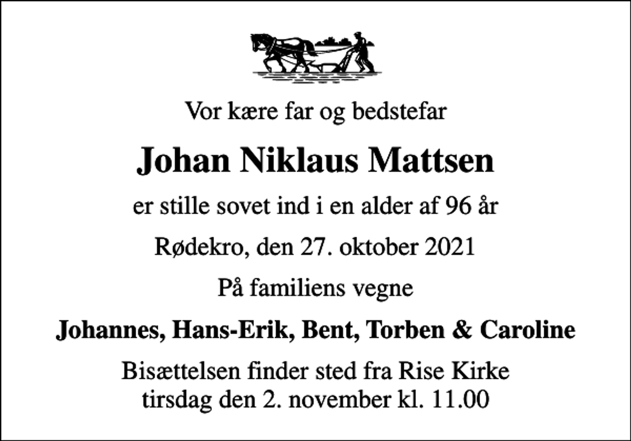 <p>Vor kære far og bedstefar<br />Johan Niklaus Mattsen<br />er stille sovet ind i en alder af 96 år<br />Rødekro, den 27. oktober 2021<br />På familiens vegne<br />Johannes, Hans-Erik, Bent, Torben &amp; Caroline<br />Bisættelsen finder sted fra Rise Kirke tirsdag den 2. november kl. 11.00</p>