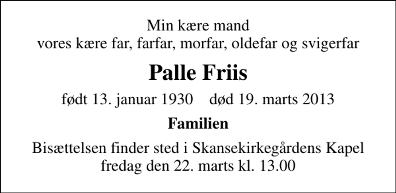 <p>Min kære mand vores kære far, farfar, morfar, oldefar og svigerfar<br />Palle Friis<br />født 13. januar 1930 død 19. marts 2013<br />Familien<br />Bisættelsen finder sted i Skansekirkegårdens Kapel fredag den 22. marts kl. 13.00</p>