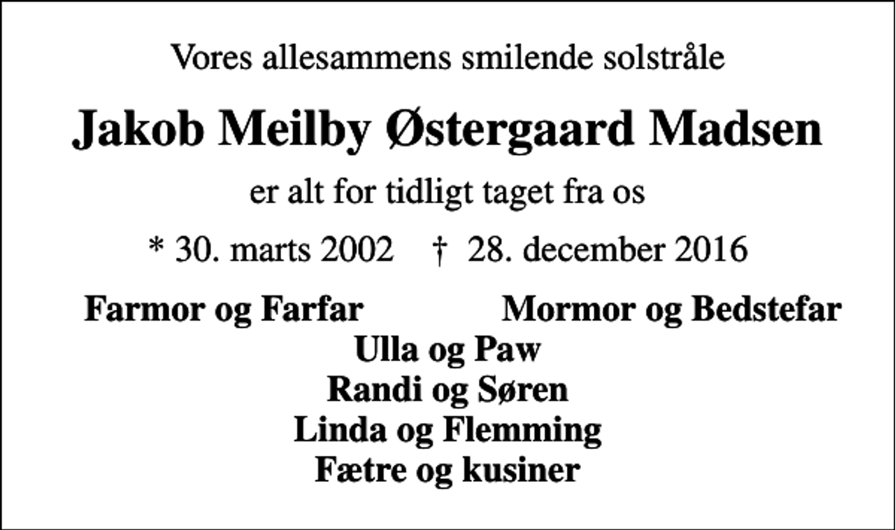 <p>Vores allesammens smilende solstråle<br />Jakob Meilby Østergaard Madsen<br />er alt for tidligt taget fra os<br />* 30. marts 2002 ✝ 28. december 2016<br />Farmor og Farfar<br />Mormor og Bedstefar</p>
