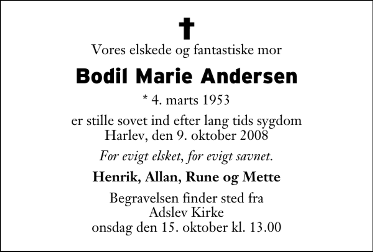 <p>Vores elskede og fantastiske mor<br />Bodil Marie Andersen<br />* 4. marts 1953<br />er stille sovet ind efter lang tids sygdom Harlev, den 9. oktober 2008<br />For evigt elsket, for evigt savnet.<br />Henrik, Allan, Rune og Mette<br />Begravelsen finder sted fra Adslev Kirke onsdag den 15. oktober kl. 13.00</p>