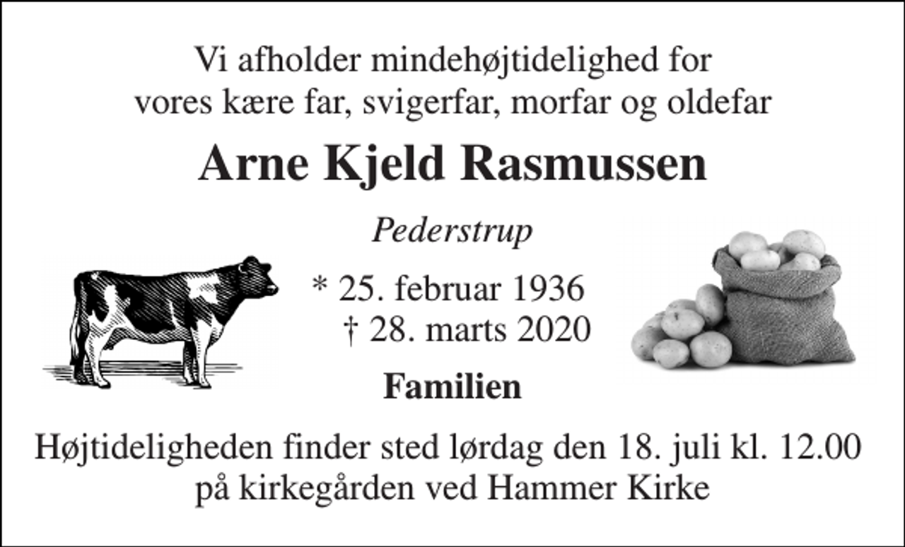 <p>Vi afholder mindehøjtidelighed for vores kære far, svigerfar, morfar og oldefar<br />Arne Kjeld Rasmussen<br />Pederstrup<br />*​ 25. februar 1936​ ✝​ 28. marts 2020<br />Familien<br />Højtideligheden finder sted lørdag den 18. juli kl. 12.00 på kirkegården ved Hammer Kirke</p>