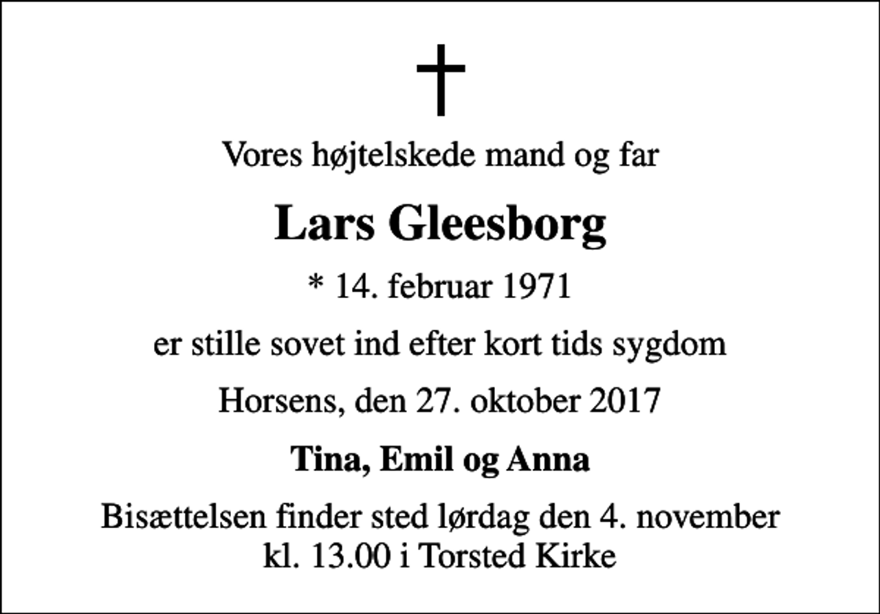<p>Vores højtelskede mand og far<br />Lars Gleesborg<br />* 14. februar 1971<br />er stille sovet ind efter kort tids sygdom<br />Horsens, den 27. oktober 2017<br />Tina, Emil og Anna<br />Bisættelsen finder sted lørdag den 4. november kl. 13.00 i Torsted Kirke</p>