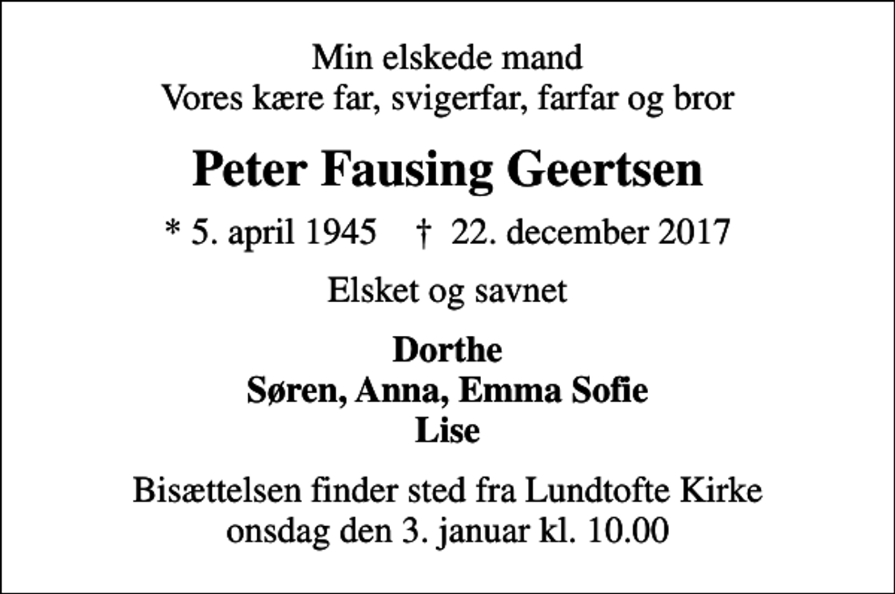 <p>Min elskede mand Vores kære far, svigerfar, farfar og bror<br />Peter Fausing Geertsen<br />* 5. april 1945 ✝ 22. december 2017<br />Elsket og savnet<br />Dorthe Søren, Anna, Emma Sofie Lise<br />Bisættelsen finder sted fra Lundtofte Kirke onsdag den 3. januar kl. 10.00</p>