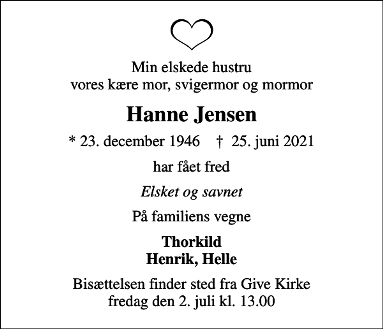 <p>Min elskede hustru vores kære mor, svigermor og mormor<br />Hanne Jensen<br />* 23. december 1946 ✝ 25. juni 2021<br />har fået fred<br />Elsket og savnet<br />På familiens vegne<br />Thorkild Henrik, Helle<br />Bisættelsen finder sted fra Give Kirke fredag den 2. juli kl. 13.00</p>