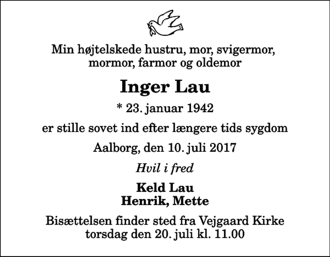 <p>Min højtelskede hustru, mor, svigermor, mormor, farmor og oldemor<br />Inger Lau<br />* 23. januar 1942<br />er stille sovet ind efter længere tids sygdom<br />Aalborg, den 10. juli 2017<br />Hvil i fred<br />Keld Lau Henrik, Mette<br />Bisættelsen finder sted fra Vejgaard Kirke torsdag den 20. juli kl. 11.00</p>