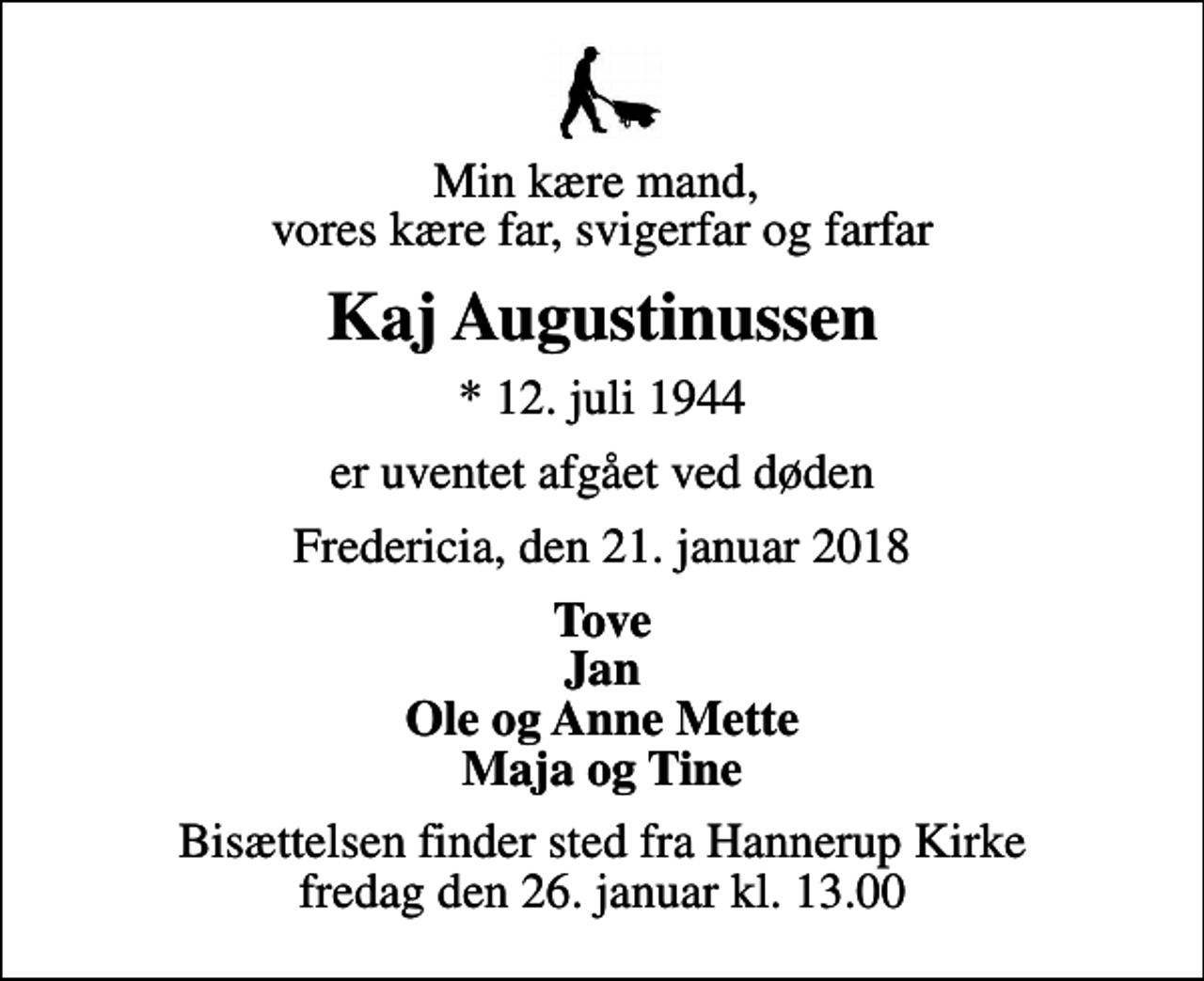 <p>Min kære mand, vores kære far, svigerfar og farfar<br />Kaj Augustinussen<br />* 12. juli 1944<br />er uventet afgået ved døden<br />Fredericia, den 21. januar 2018<br />Tove Jan Ole og Anne Mette Maja og Tine<br />Bisættelsen finder sted fra Hannerup Kirke fredag den 26. januar kl. 13.00</p>
