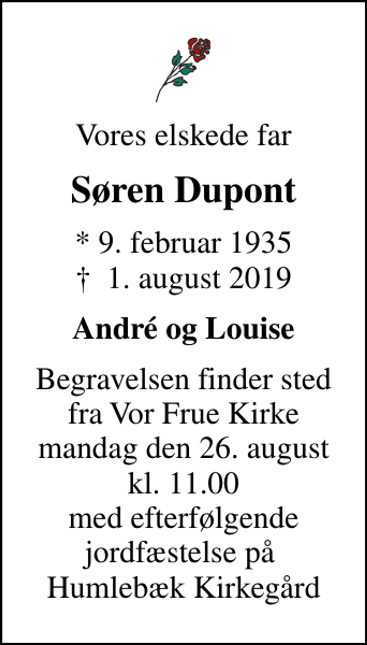 <p>Vores elskede far<br />Søren Dupont<br />* 9. februar 1935<br />✝ 1. august 2019<br />André og Louise<br />Begravelsen finder sted fra Vor Frue Kirke mandag den 26. august kl. 11.00 med efterfølgende jordfæstelse på Humlebæk Kirkegård</p>