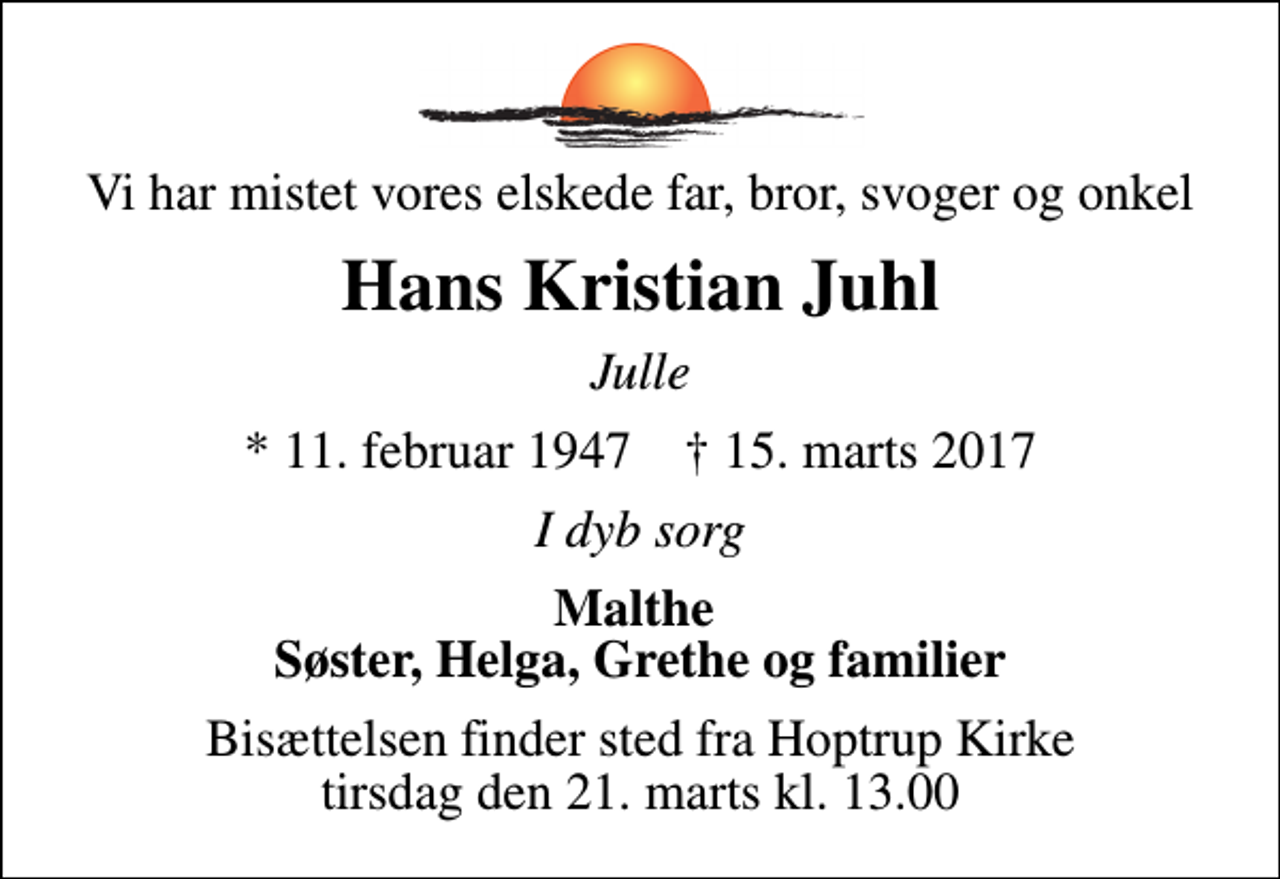 <p>Vi har mistet vores elskede far, bror, svoger og onkel<br />Hans Kristian Juhl<br />Julle<br />* 11. februar 1947 ✝ 15. marts 2017<br />I dyb sorg<br />Malthe Søster, Helga, Grethe og familier<br />Bisættelsen finder sted fra Hoptrup Kirke tirsdag den 21. marts kl. 13.00</p>