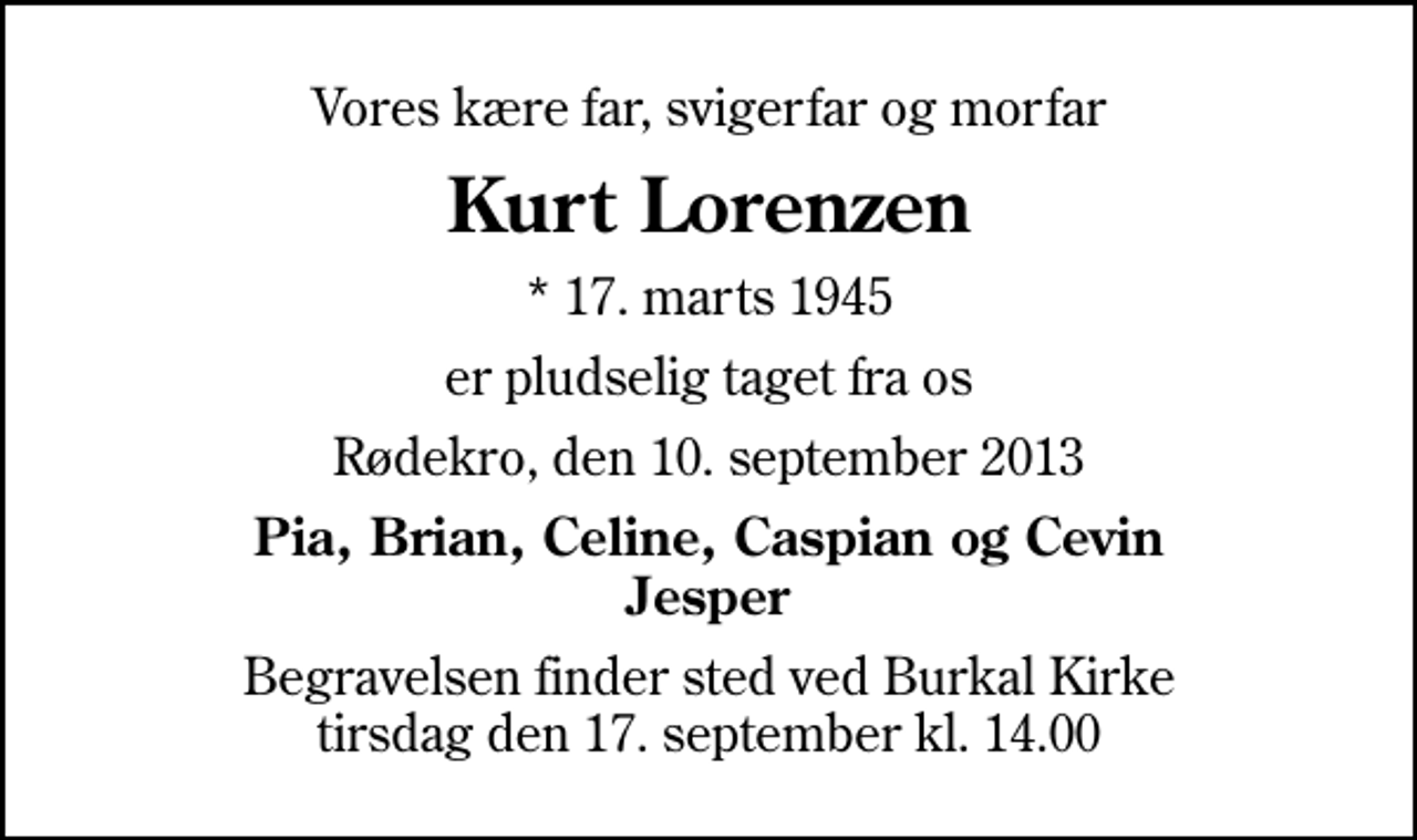 <p>Vores kære far, svigerfar og morfar<br />Kurt Lorenzen<br />* 17. marts 1945<br />er pludselig taget fra os<br />Rødekro, den 10. september 2013<br />Pia, Brian, Celine, Caspian og Cevin Jesper<br />Begravelsen finder sted ved Burkal Kirke tirsdag den 17. september kl. 14.00</p>