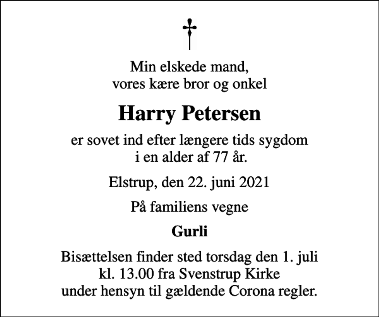 <p>Min elskede mand, vores kære bror og onkel<br />Harry Petersen<br />er sovet ind efter længere tids sygdom i en alder af 77 år.<br />Elstrup, den 22. juni 2021<br />På familiens vegne<br />Gurli<br />Bisættelsen finder sted torsdag den 1. juli kl. 13.00 fra Svenstrup Kirke under hensyn til gældende Corona regler.</p>