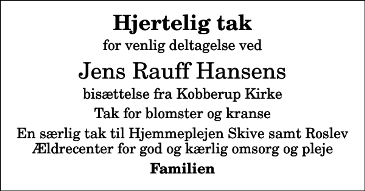 <p>Hjertelig tak<br />for venlig deltagelse ved<br />Jens Rauff Hansens<br />bisættelse fra Kobberup Kirke<br />Tak for blomster og kranse<br />En særlig tak til Hjemmeplejen Skive samt Roslev Ældrecenter for god og kærlig omsorg og pleje<br />Familien</p>
