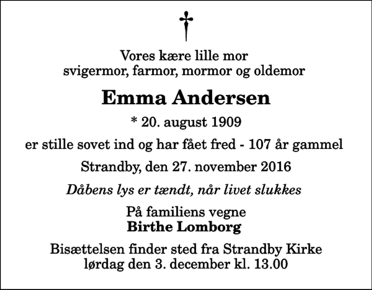 <p>Vores kære lille mor svigermor, farmor, mormor og oldemor<br />Emma Andersen<br />* 20. august 1909<br />er stille sovet ind og har fået fred - 107 år gammel<br />Strandby, den 27. november 2016<br />Dåbens lys er tændt, når livet slukkes<br />På familiens vegne<br />Birthe Lomborg<br />Bisættelsen finder sted fra Strandby Kirke lørdag den 3. december kl. 13.00</p>