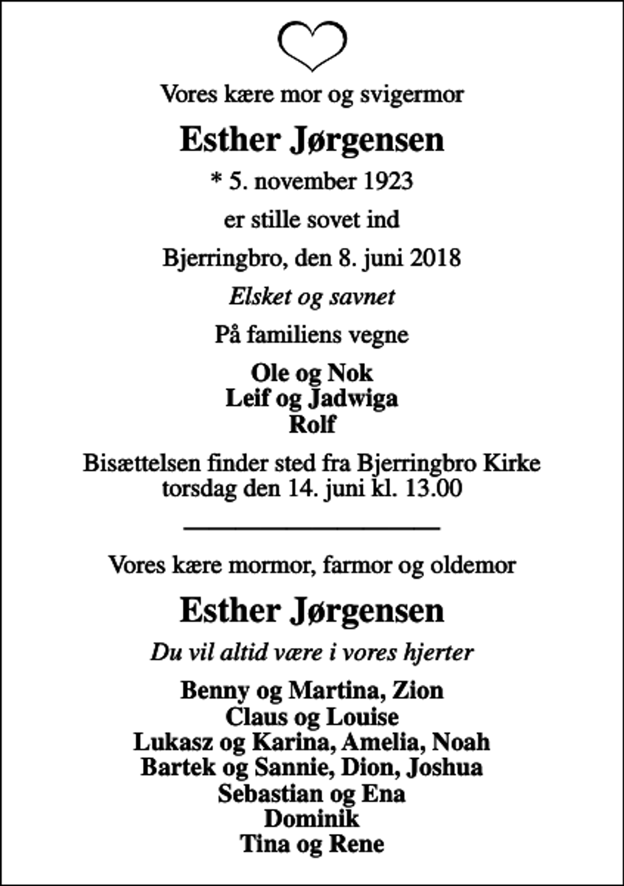 <p>Vores kære mor og svigermor<br />Esther Jørgensen<br />* 5. november 1923<br />er stille sovet ind<br />Bjerringbro, den 8. juni 2018<br />Elsket og savnet<br />På familiens vegne<br />Ole og Nok Leif og Jadwiga Rolf<br />Bisættelsen finder sted fra Bjerringbro Kirke torsdag den 14. juni kl. 13.00<br />Vores kære mormor, farmor og oldemor<br />Esther Jørgensen<br />Du vil altid være i vores hjerter<br />Benny og Martina, Zion Claus og Louise Lukasz og Karina, Amelia, Noah Bartek og Sannie, Dion, Joshua Sebastian og Ena Dominik Tina og Rene</p>