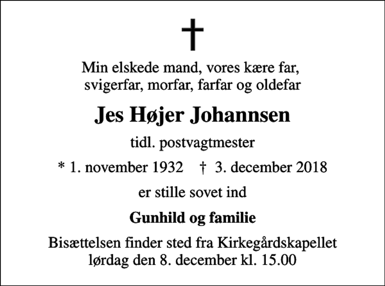 <p>Min elskede mand, vores kære far, svigerfar, morfar, farfar og oldefar<br />Jes Højer Johannsen<br />tidl. postvagtmester<br />* 1. november 1932 ✝ 3. december 2018<br />er stille sovet ind<br />Gunhild og familie<br />Bisættelsen finder sted fra Kirkegårdskapellet lørdag den 8. december kl. 15.00</p>