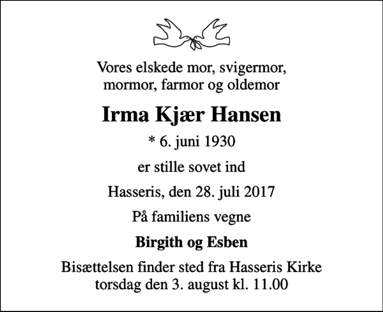 <p>Vores elskede mor, svigermor, mormor, farmor og oldemor<br />Irma Kjær Hansen<br />* 6. juni 1930<br />er stille sovet ind<br />Hasseris, den 28. juli 2017<br />På familiens vegne<br />Birgith og Esben<br />Bisættelsen finder sted fra Hasseris Kirke torsdag den 3. august kl. 11.00</p>