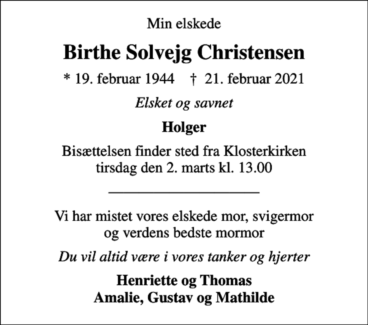 <p>Min elskede<br />Birthe Solvejg Christensen<br />* 19. februar 1944 ✝ 21. februar 2021<br />Elsket og savnet<br />Holger<br />Bisættelsen finder sted fra Klosterkirken tirsdag den 2. marts kl. 13.00<br />Vi har mistet vores elskede mor, svigermor og verdens bedste mormor<br />Du vil altid være i vores tanker og hjerter<br />Henriette og Thomas Amalie, Gustav og Mathilde</p>