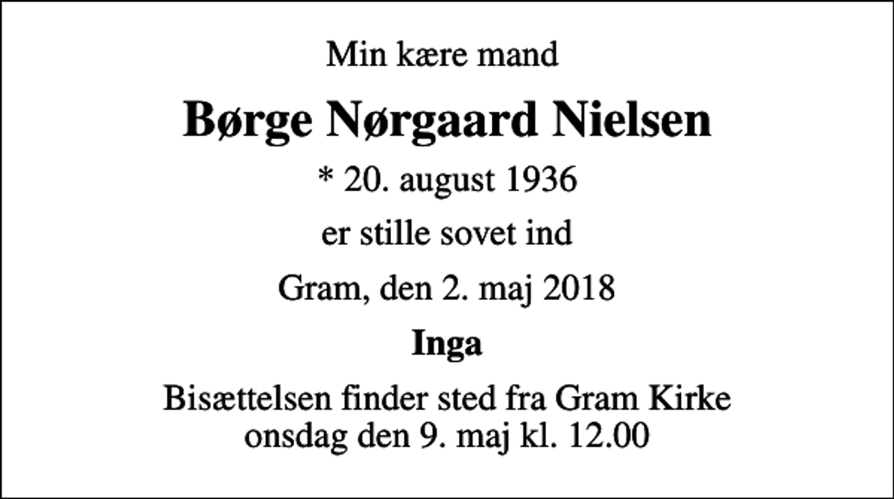 <p>Min kære mand<br />Børge Nørgaard Nielsen<br />* 20. august 1936<br />er stille sovet ind<br />Gram, den 2. maj 2018<br />Inga<br />Bisættelsen finder sted fra Gram Kirke onsdag den 9. maj kl. 12.00</p>