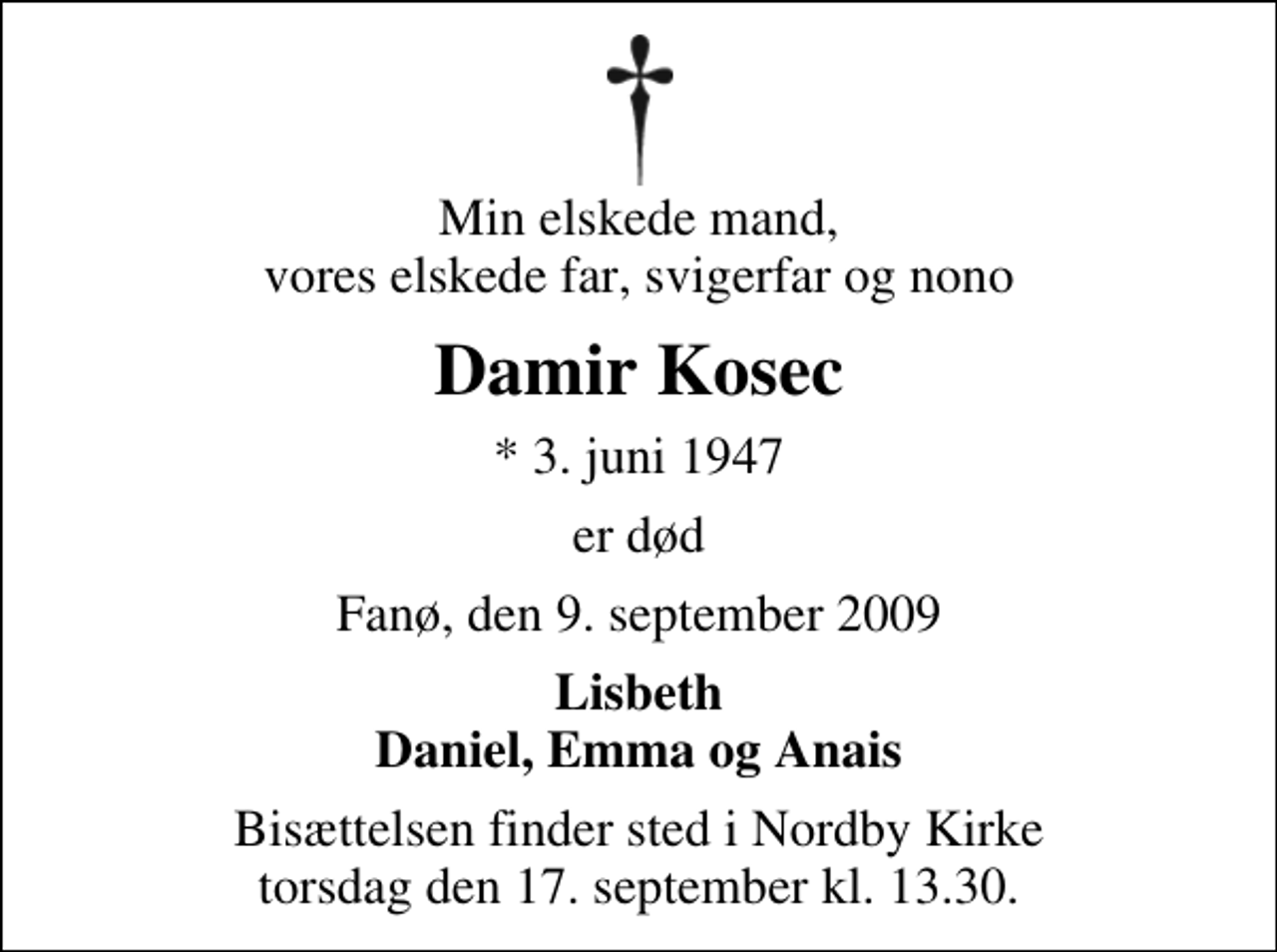 <p>Min elskede mand, vores elskede far, svigerfar og nono<br />Damir Kosec<br />* 3. juni 1947<br />er død<br />Fanø, den 9. september 2009<br />Lisbeth Daniel, Emma og Anais<br />Bisættelsen finder sted i Nordby Kirke torsdag den 17. september kl. 13.30</p>