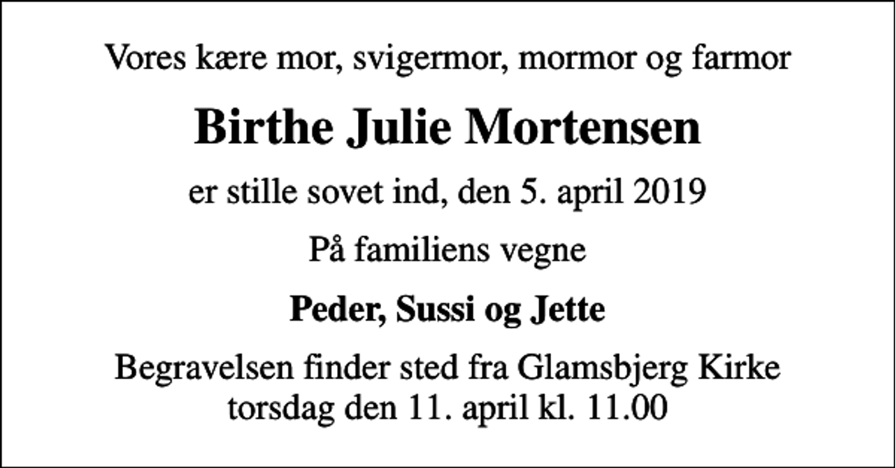 <p>Vores kære mor, svigermor, mormor og farmor<br />Birthe Julie Mortensen<br />er stille sovet ind, den 5. april 2019<br />På familiens vegne<br />Peder, Sussi og Jette<br />Begravelsen finder sted fra Glamsbjerg Kirke torsdag den 11. april kl. 11.00</p>