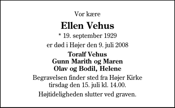 <p>Vor kære<br />Ellen Vehus<br />* 19. september 1929<br />er død i Højer den 9. juli 2008<br />Toralf Vehus Gunn Marith og Maren Olav og Bodil, Helene<br />Begravelsen finder sted fra Højer Kirke tirsdag den 15. juli kl. 14.00<br />Højtideligheden slutter ved graven.</p>