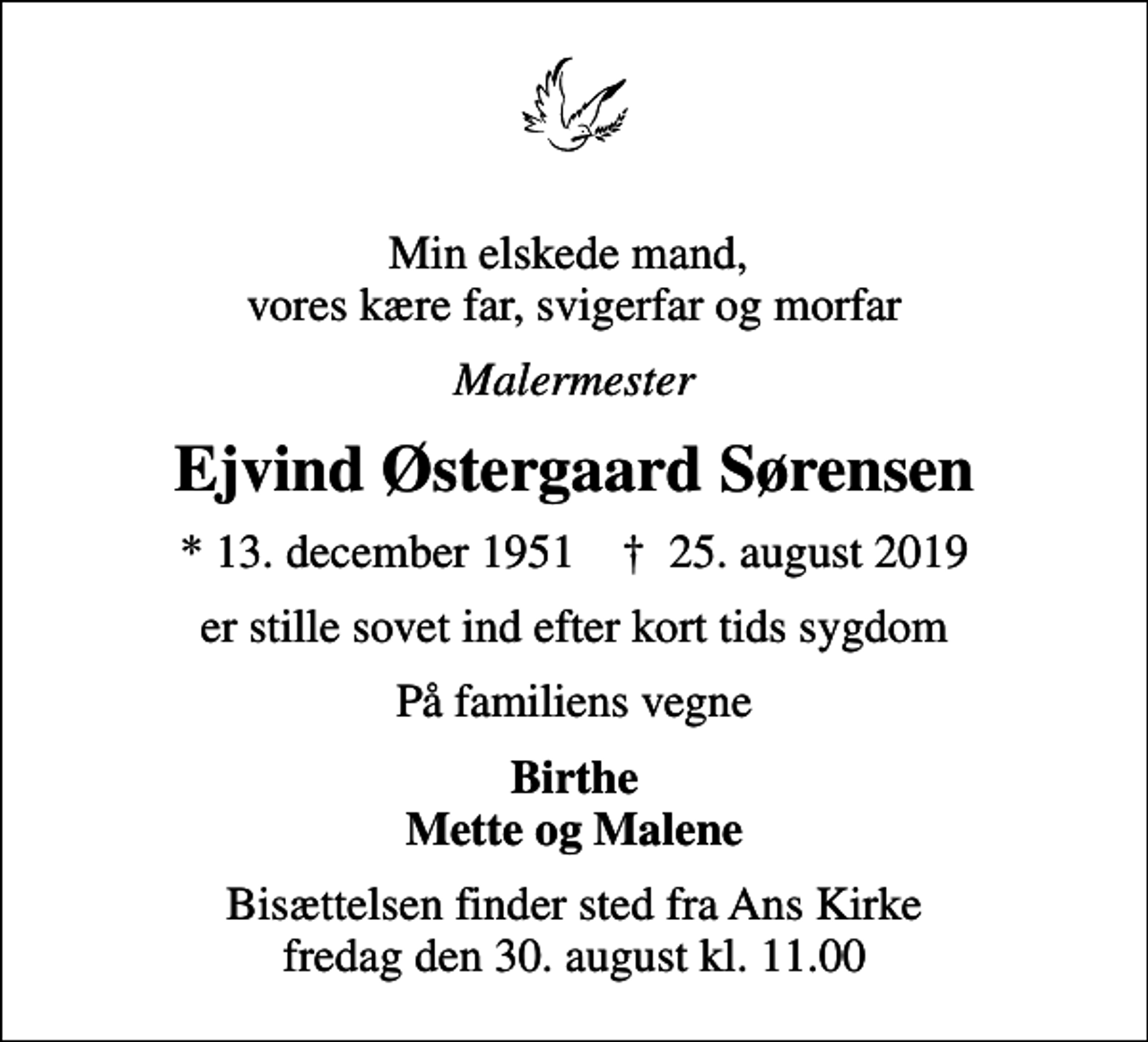 <p>Min elskede mand, vores kære far, svigerfar og morfar<br />Malermester<br />Ejvind Østergaard Sørensen<br />* 13. december 1951 ✝ 25. august 2019<br />er stille sovet ind efter kort tids sygdom<br />På familiens vegne<br />Birthe Mette og Malene<br />Bisættelsen finder sted fra Ans Kirke fredag den 30. august kl. 11.00</p>