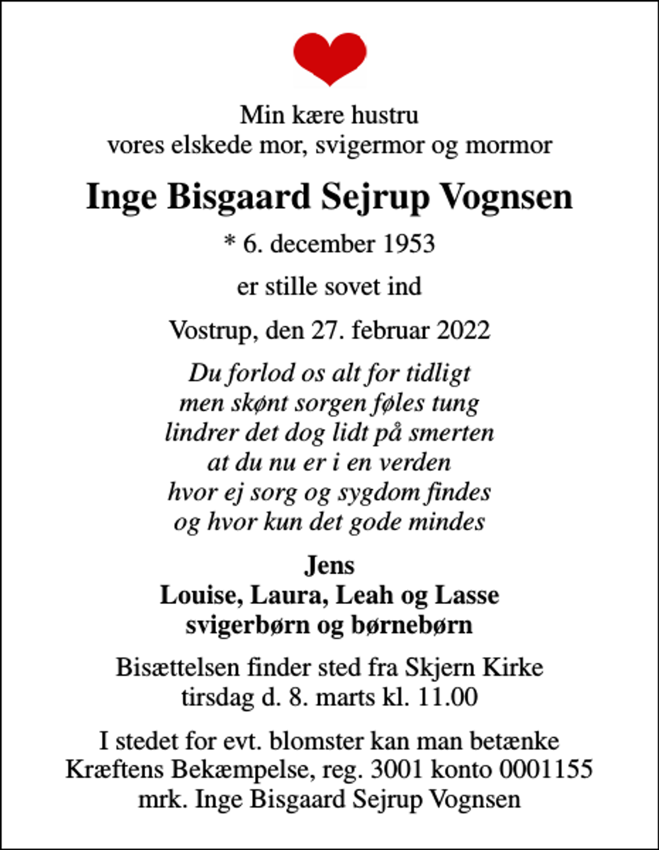 <p>Min kære hustru vores elskede mor, svigermor og mormor<br />Inge Bisgaard Sejrup Vognsen<br />* 6. december 1953<br />er stille sovet ind<br />Vostrup, den 27. februar 2022<br />Du forlod os alt for tidligt men skønt sorgen føles tung lindrer det dog lidt på smerten at du nu er i en verden hvor ej sorg og sygdom findes og hvor kun det gode mindes<br />Jens Louise, Laura, Leah og Lasse svigerbørn og børnebørn<br />Bisættelsen finder sted fra Skjern Kirke tirsdag d. 8. marts kl. 11.00<br />I stedet for evt. blomster kan man betænke<br />Kræftens Bekæmpelse reg.3001konto0001155mrk. Inge<br />Bisgaard Sejrup Vognsen</p>