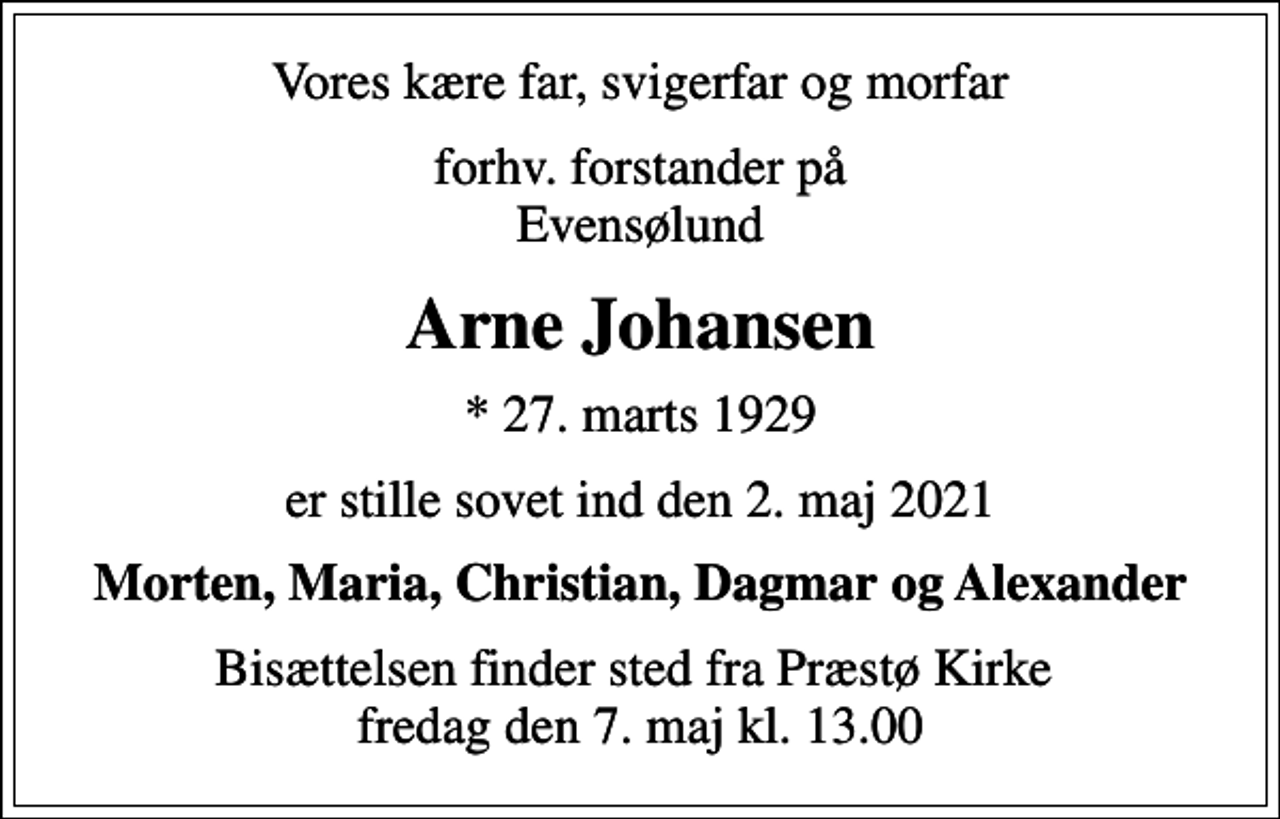 <p>Vores kære far, svigerfar og morfar<br />forhv. forstander på Evensølund<br />Arne Johansen<br />* 27. marts 1929<br />er stille sovet ind den 2. maj 2021<br />Morten, Maria, Christian, Dagmar og Alexander<br />Bisættelsen finder sted fra Præstø Kirke fredag den 7. maj kl. 13.00</p>