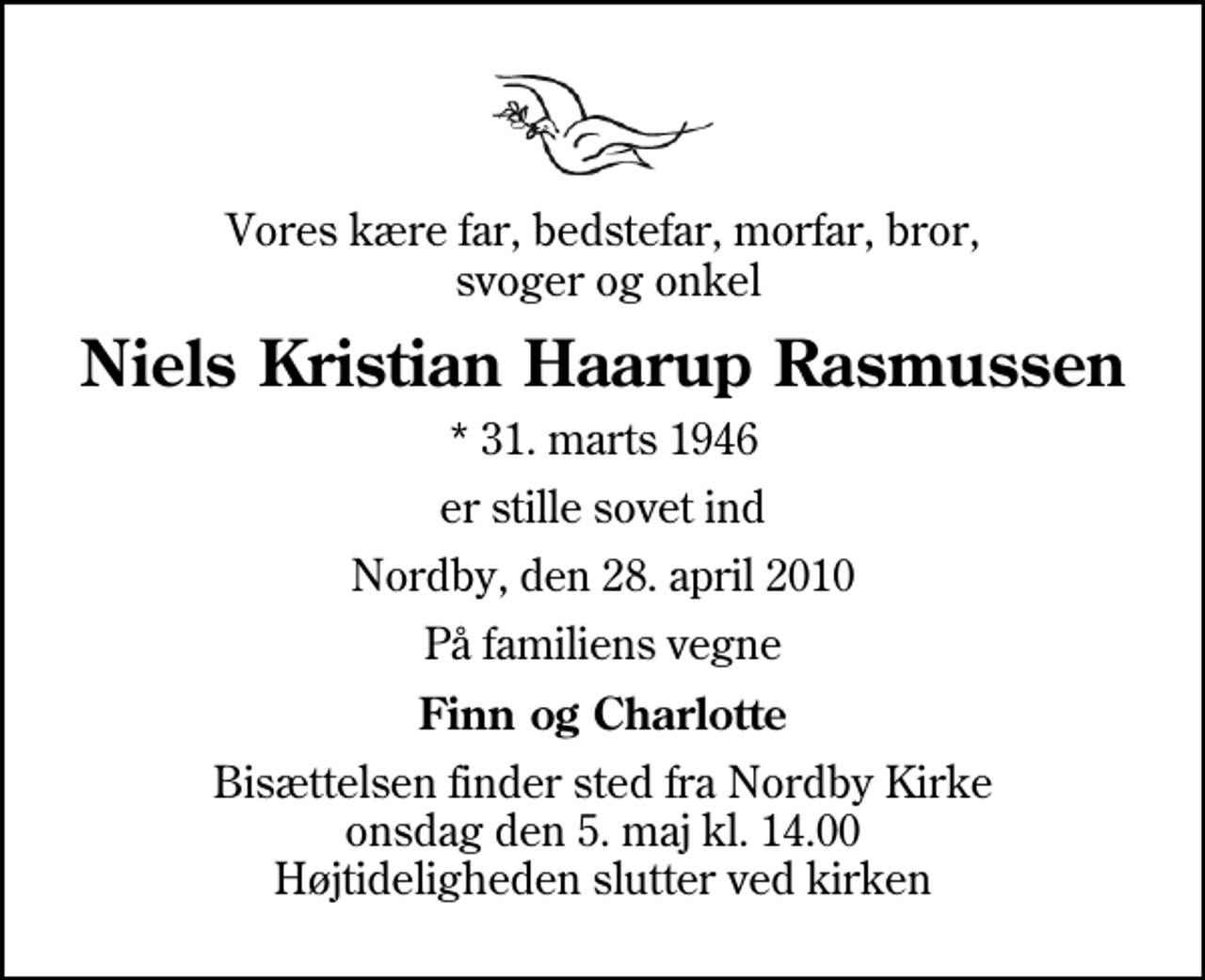 <p>Vores kære far, bedstefar, morfar, bror, svoger og onkel<br />Niels Kristian Haarup Rasmussen<br />* 31. marts 1946<br />er stille sovet ind<br />Nordby, den 28. april 2010<br />På familiens vegne<br />Finn og Charlotte<br />Bisættelsen finder sted fra Nordby Kirke onsdag den 5. maj kl. 14.00 Højtideligheden slutter ved kirken</p>