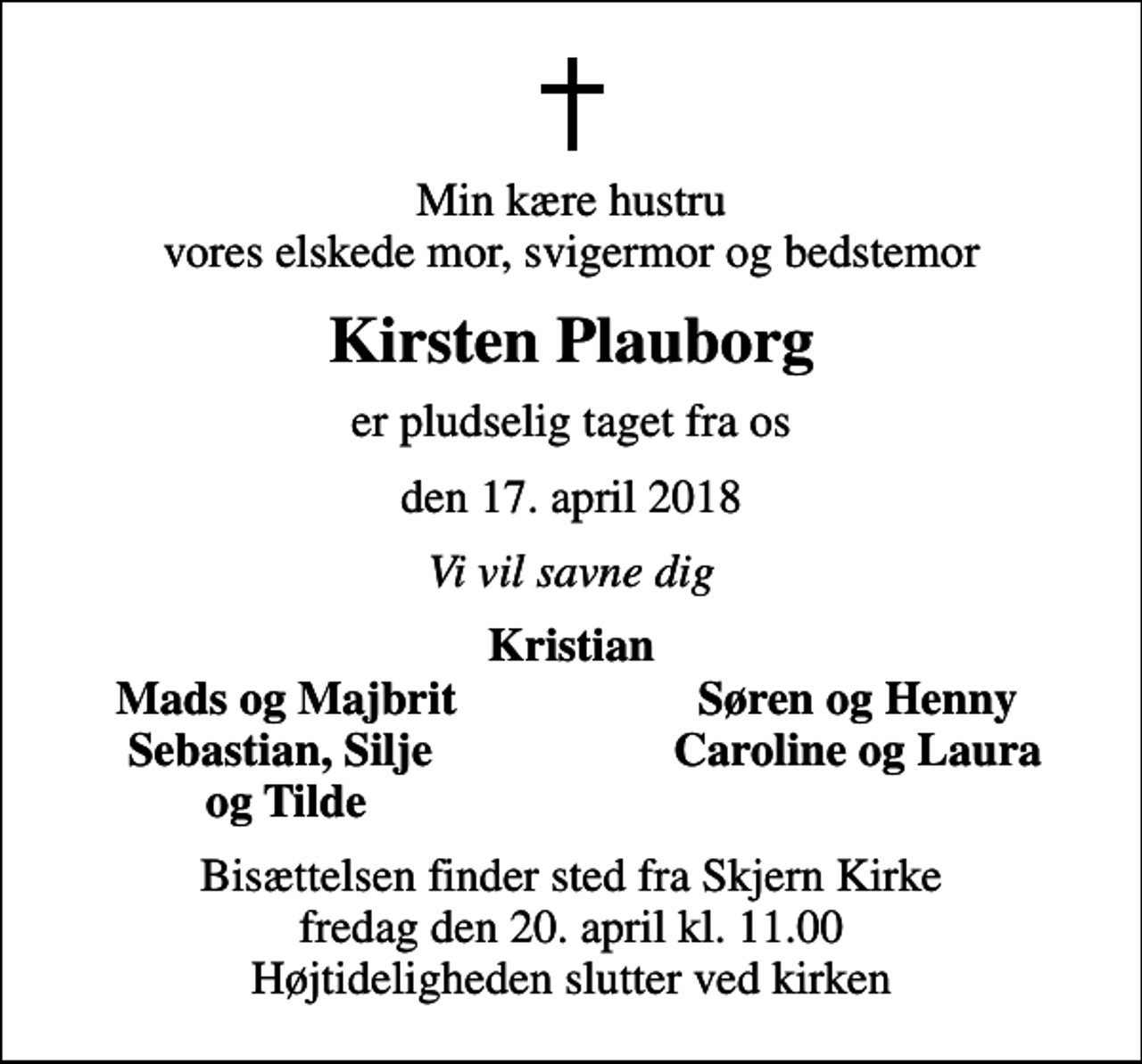<p>Min kære hustru vores elskede mor, svigermor og bedstemor<br />Kirsten Plauborg<br />er pludselig taget fra os<br />den 17. april 2018<br />Vi vil savne dig<br />Kristian<br />Mads og Majbrit<br />Søren og Henny<br />Sebastian, Silje<br />Caroline og Laura<br />og Tilde<br />Bisættelsen finder sted fra Skjern Kirke fredag den 20. april kl. 11.00 Højtideligheden slutter ved kirken</p>