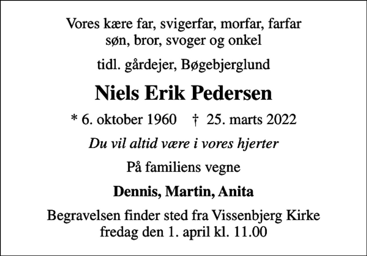 <p>Vores kære far, svigerfar, morfar, farfar søn, bror, svoger og onkel<br />tidl. gårdejer, Bøgebjerglund<br />Niels Erik Pedersen<br />* 6. oktober 1960 ✝ 25. marts 2022<br />Du vil altid være i vores hjerter<br />På familiens vegne<br />Dennis, Martin, Anita<br />Begravelsen finder sted fra Vissenbjerg Kirke fredag den 1. april kl. 11.00</p>