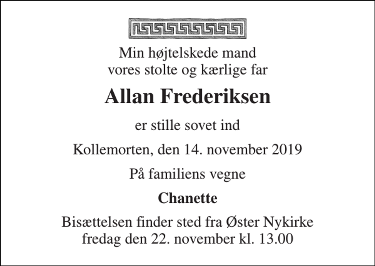 <p>Min højtelskede mand vores stolte og kærlige far<br />Allan Frederiksen<br />er stille sovet ind<br />Kollemorten, den 14. november 2019<br />På familiens vegne<br />Chanette<br />Bisættelsen finder sted fra Øster Nykirke fredag den 22. november kl. 13.00</p>