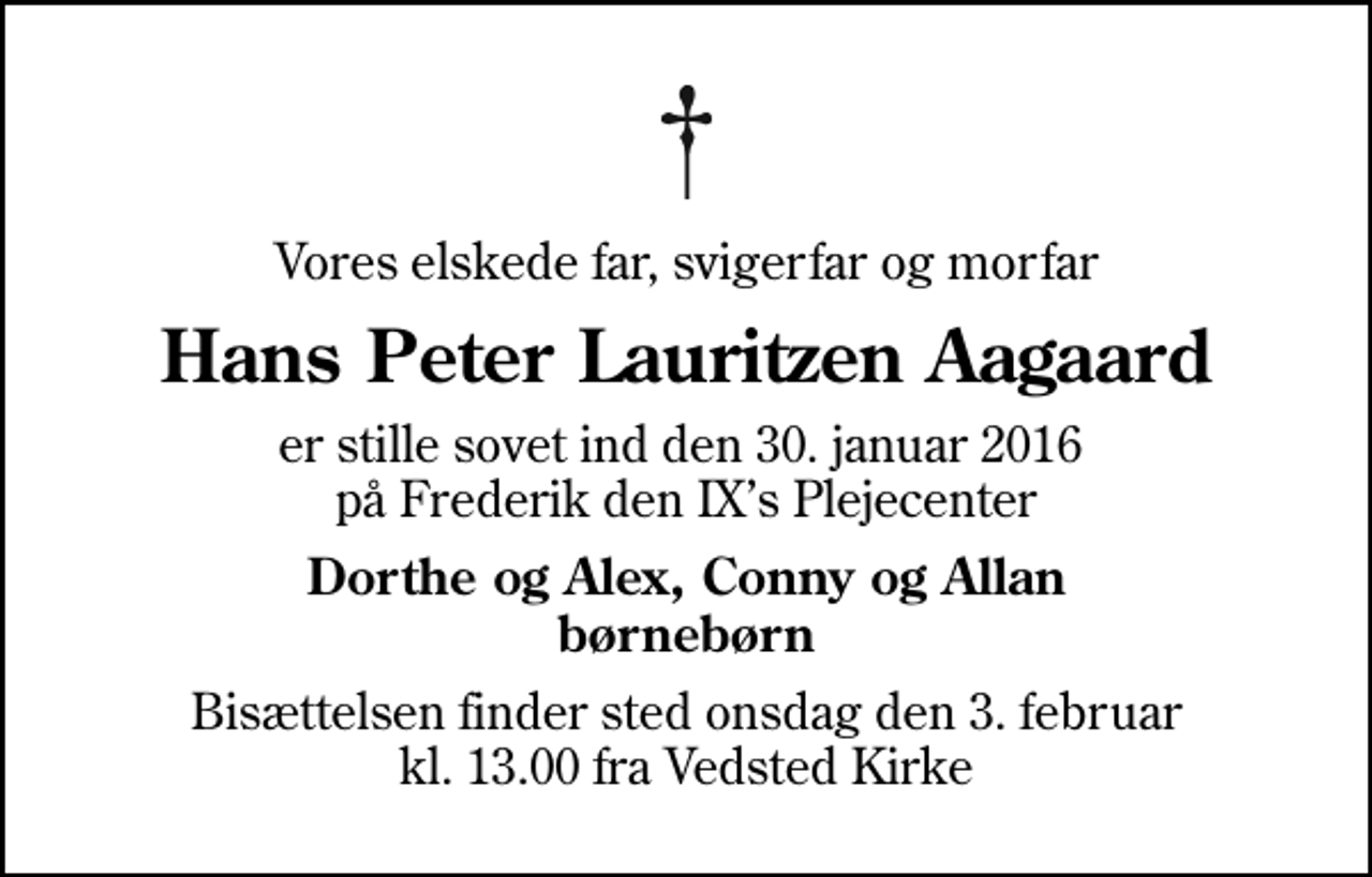 <p>Vores elskede far, svigerfar og morfar<br />Hans Peter Lauritzen Aagaard<br />er stille sovet ind den 30. januar 2016 på Frederik den IXs Plejecenter<br />Dorthe og Alex, Conny og Allan børnebørn<br />Bisættelsen finder sted onsdag den 3. februar kl. 13.00 fra Vedsted Kirke</p>