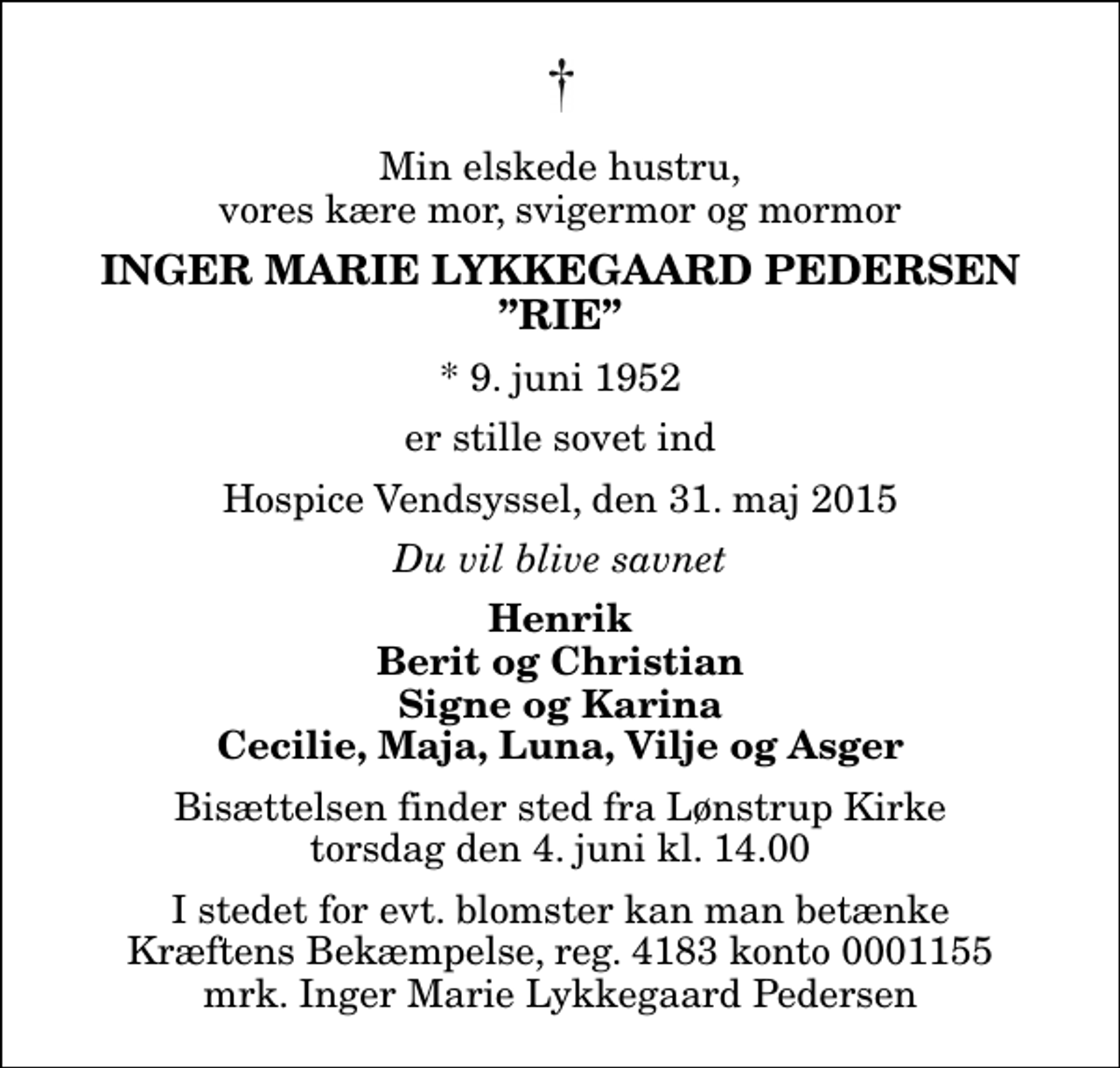 <p>Min elskede hustru, vores kære mor, svigermor og mormor<br />Inger Marie Lykkegaard Pedersen Rie<br />* 9. juni 1952<br />er stille sovet ind<br />Hospice Vendsyssel, den 31. maj 2015<br />Du vil blive savnet<br />Henrik Berit og Christian Signe og Karina Cecilie, Maja, Luna, Vilje og Asger<br />Bisættelsen finder sted fra Lønstrup Kirke torsdag den 4. juni kl. 14.00<br />I stedet for evt. blomster kan man betænke<br />Kræftens Bekæmpelse reg.4183konto0001155mrk. Inger Marie Lykkegaard<br />Pedersen</p>