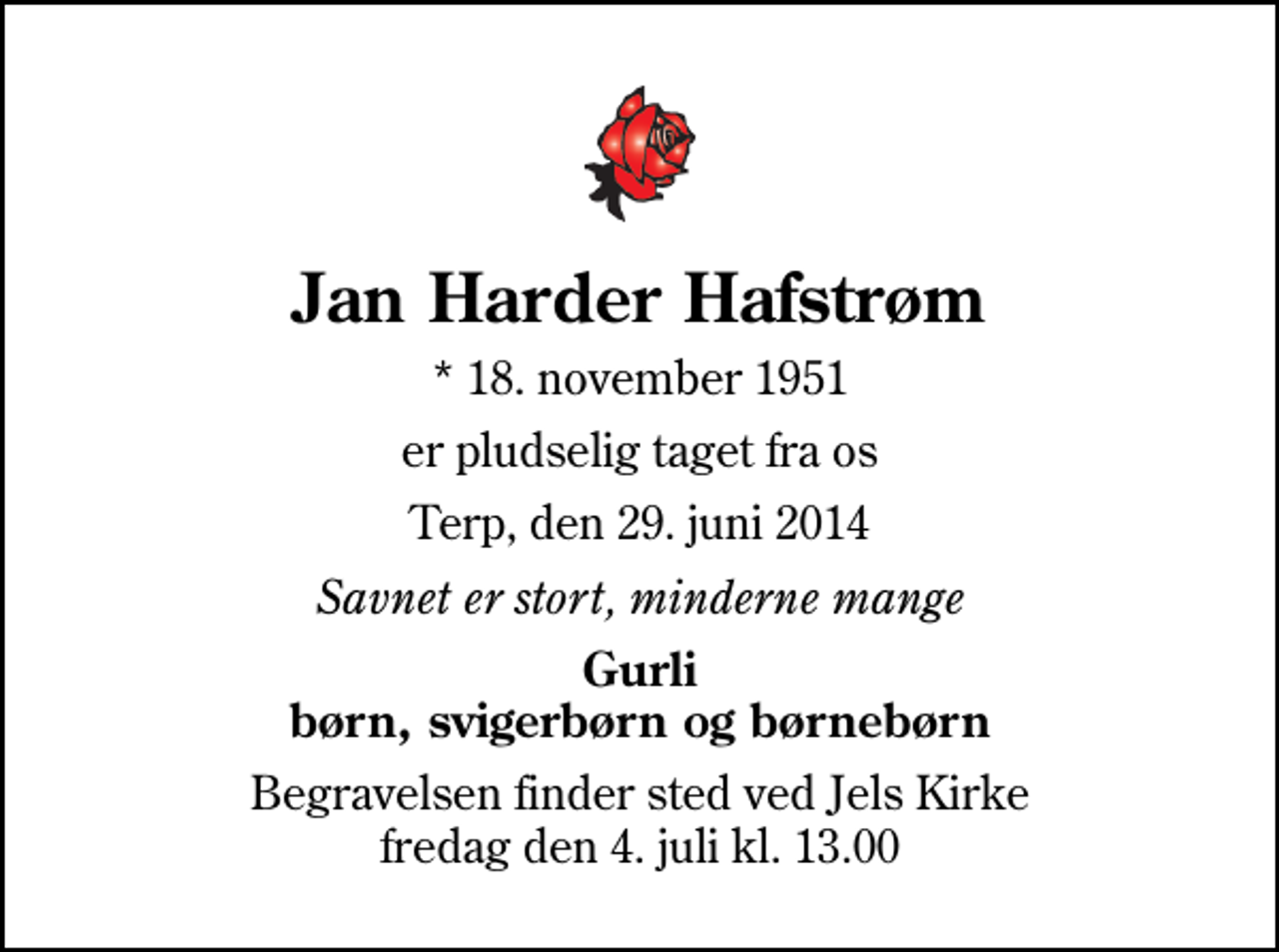 <p>Jan Harder Hafstrøm<br />* 18. november 1951<br />er pludselig taget fra os<br />Terp, den 29. juni 2014<br />Savnet er stort, minderne mange<br />Gurli børn, svigerbørn og børnebørn<br />Begravelsen finder sted ved Jels Kirke fredag den 4. juli kl. 13.00</p>