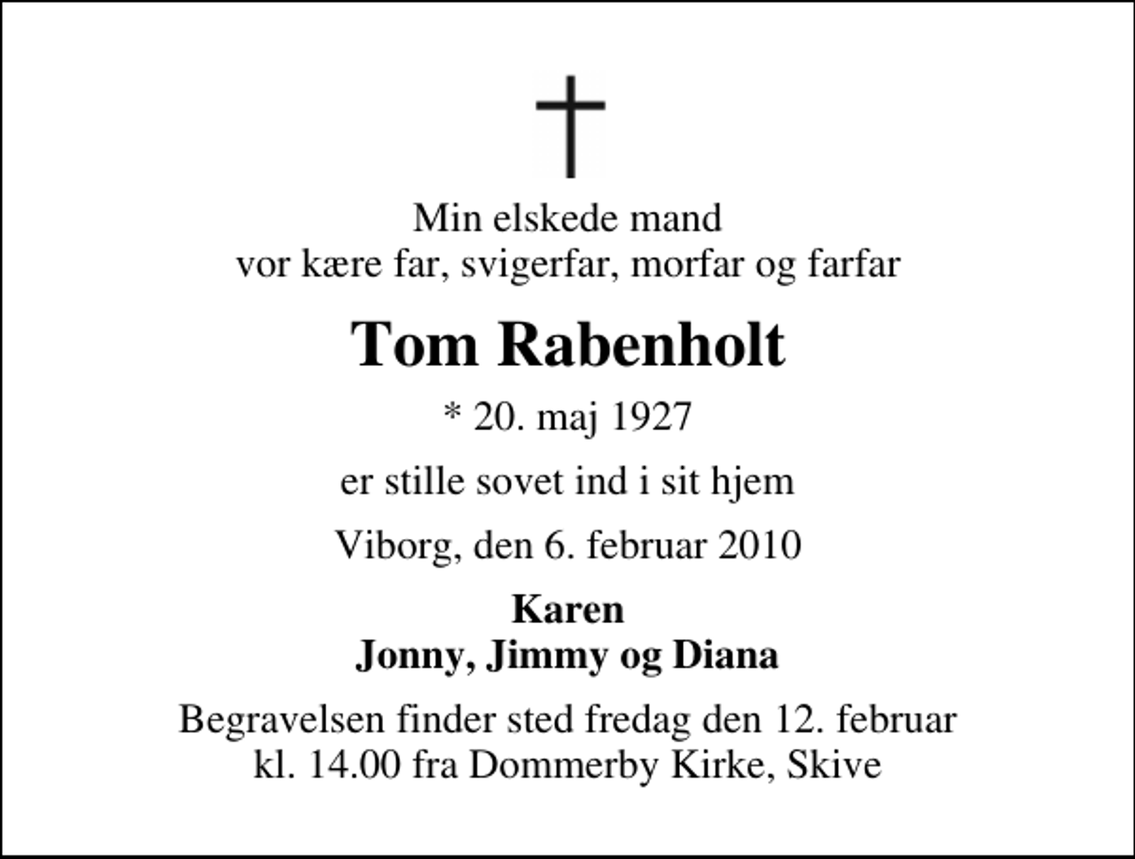 <p>Min elskede mand vor kære far, svigerfar, morfar og farfar<br />Tom Rabenholt<br />* 20. maj 1927<br />er stille sovet ind i sit hjem<br />Viborg, den 6. februar 2010<br />Karen Jonny, Jimmy og Diana<br />Begravelsen finder sted fredag den 12. februar kl. 14.00 fra Dommerby Kirke, Skive</p>