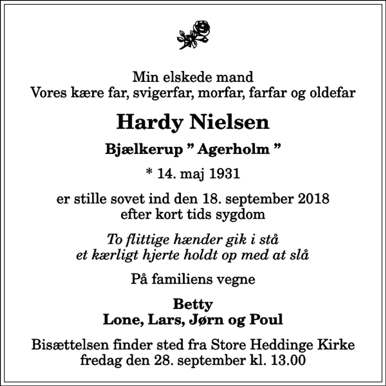 <p>Min elskede mand Vores kære far, svigerfar, morfar, farfar og oldefar<br />Hardy Nielsen<br />Bjælkerup Agerholm<br />* 14. maj 1931<br />er stille sovet ind den 18. september 2018 efter kort tids sygdom<br />To flittige hænder gik i stå et kærligt hjerte holdt op med at slå<br />På familiens vegne<br />Betty Lone, Lars, Jørn og Poul<br />Bisættelsen finder sted fra Store Heddinge Kirke fredag den 28. september kl. 13.00</p>