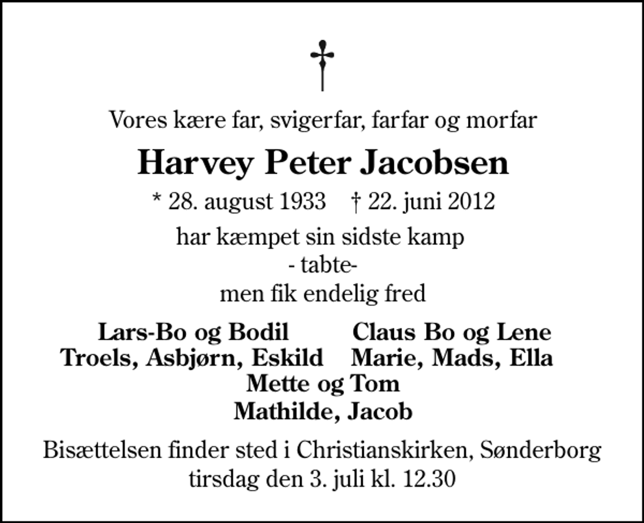<p>Vores kære far, svigerfar, farfar og morfar<br />Harvey Peter Jacobsen<br />* 28. august 1933 ✝ 22. juni 2012<br />har kæmpet sin sidste kamp - tabte- men fik endelig fred<br />Lars-Bo og Bodil<br />Claus Bo og Lene<br />Troels, Asbjørn,Eskild<br />Marie, Mads, Ella<br />Bisættelsen finder sted i Christianskirken, Sønderborg tirsdag den 3. juli kl. 12.30</p>